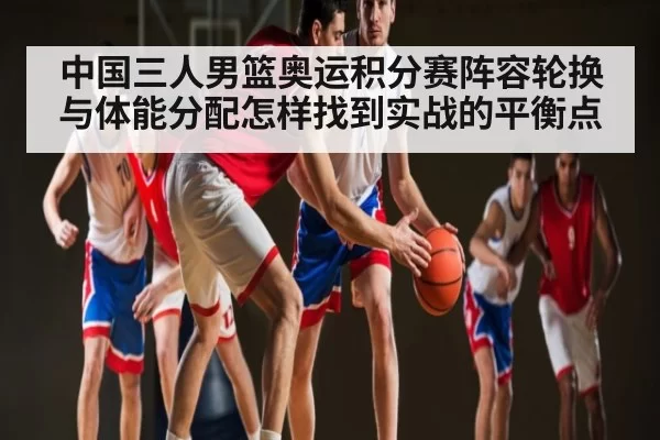 中国三人男篮奥运积分赛阵容轮换与体能分配怎样找到实战的平衡点